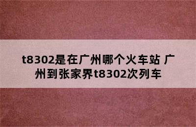 t8302是在广州哪个火车站 广州到张家界t8302次列车